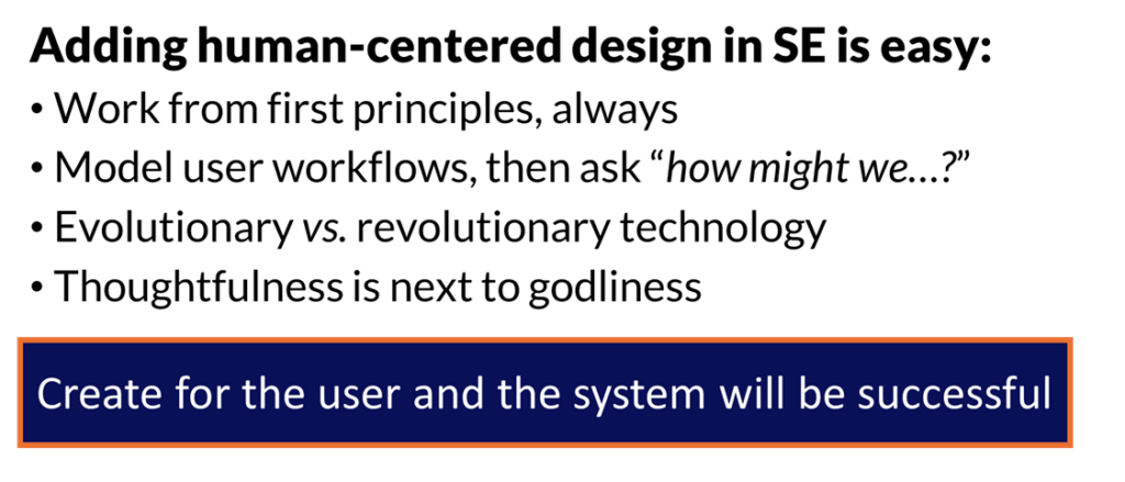 Adding human-centered design in SE is easy:
• Work from first principles, always
• Model user workflows, then ask “how might we…?”
• Evolutionary vs. revolutionary technology
• Thoughtfulness is next to godliness

Create for the user and the system will be successful
